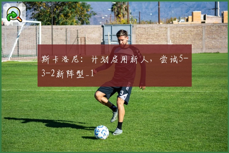 斯卡洛尼：计划启用新人，尝试5-3-2新阵型_1