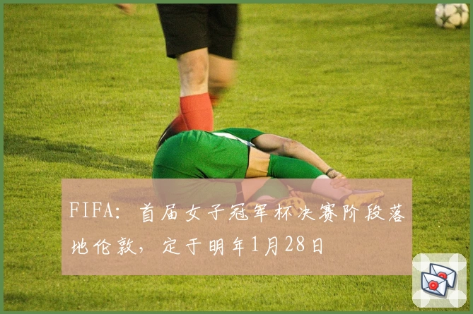 FIFA：首届女子冠军杯决赛阶段落地伦敦，定于明年1月28日