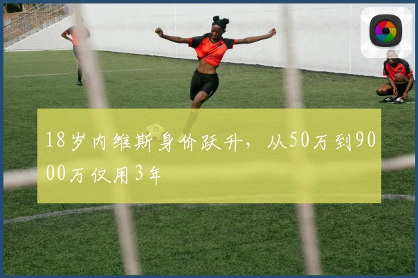18岁内维斯身价跃升，从50万到9000万仅用3年