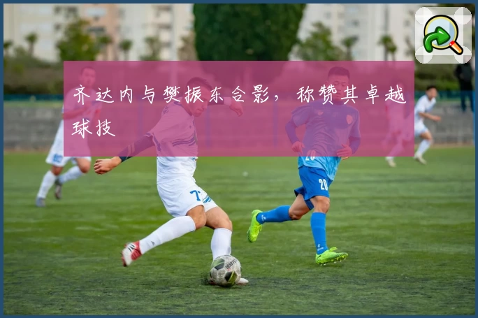 齐达内与樊振东合影，称赞其卓越球技