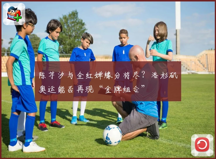 陈芋汐与全红婵缘分将尽？洛杉矶奥运能否再现“金牌组合”