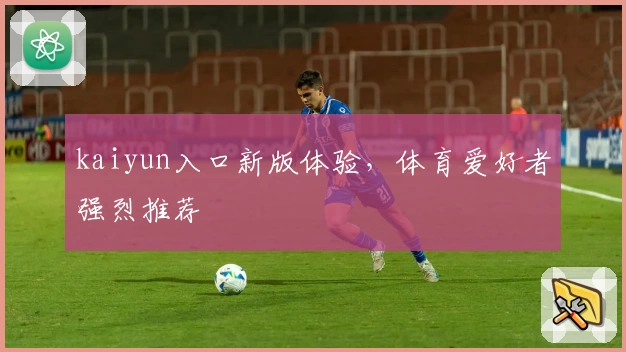 kaiyun入口新版体验，体育爱好者强烈推荐