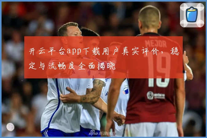 开云平台app下载用户真实评价，稳定与流畅度全面揭晓