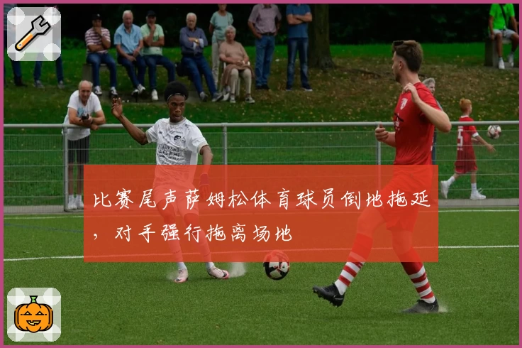 比赛尾声萨姆松体育球员倒地拖延，对手强行拖离场地