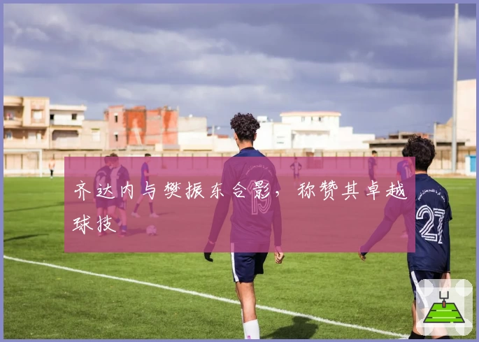 齐达内与樊振东合影，称赞其卓越球技