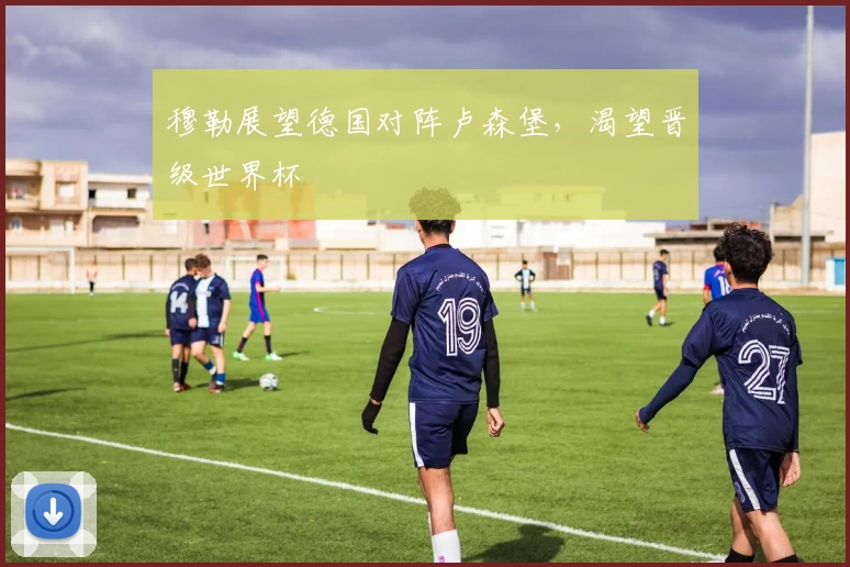 穆勒展望德国对阵卢森堡,渴望晋级世界杯
