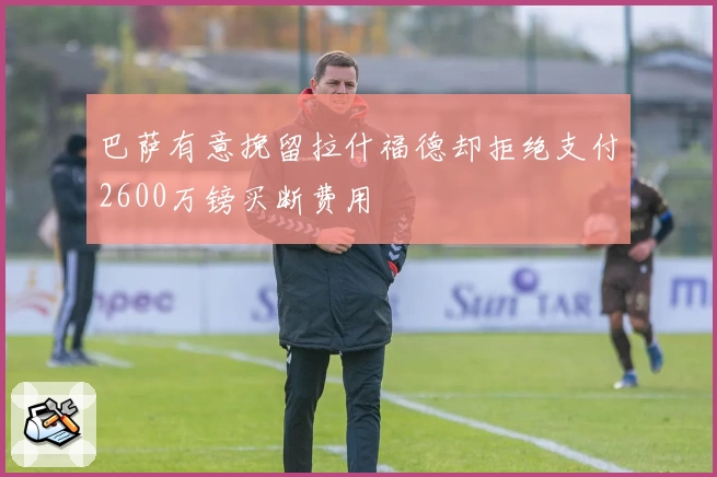 巴萨有意挽留拉什福德却拒绝支付2600万镑买断费用