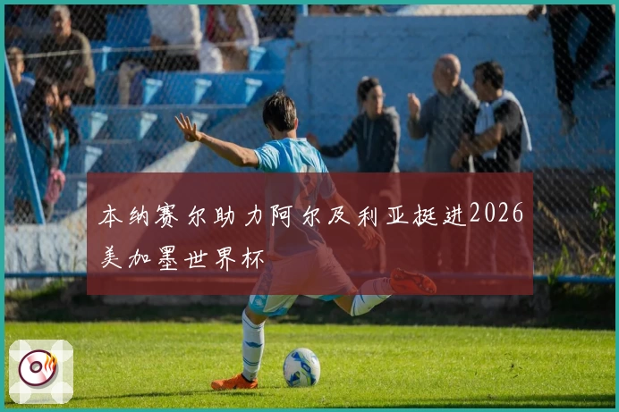 本纳赛尔助力阿尔及利亚挺进2026美加墨世界杯