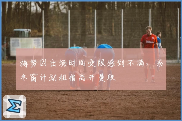 梅努因出场时间受限感到不满,或冬窗计划租借离开曼联