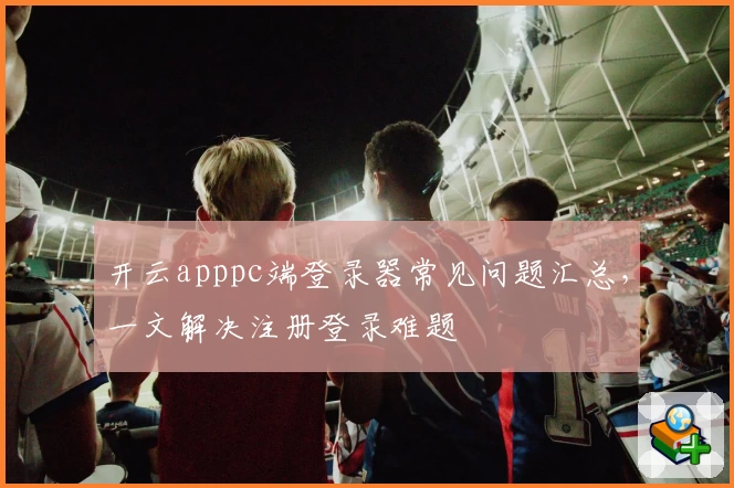 开云apppc端登录器常见问题汇总，一文解决注册登录难题