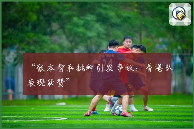 “张本智和挑衅引发争议，香港队表现获赞”