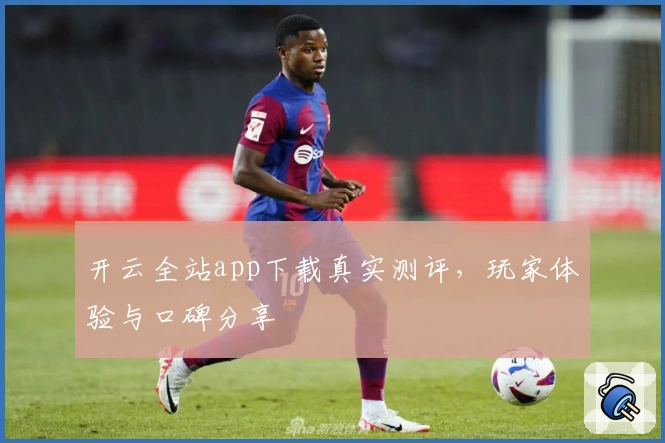 开云全站app下载真实测评，玩家体验与口碑分享