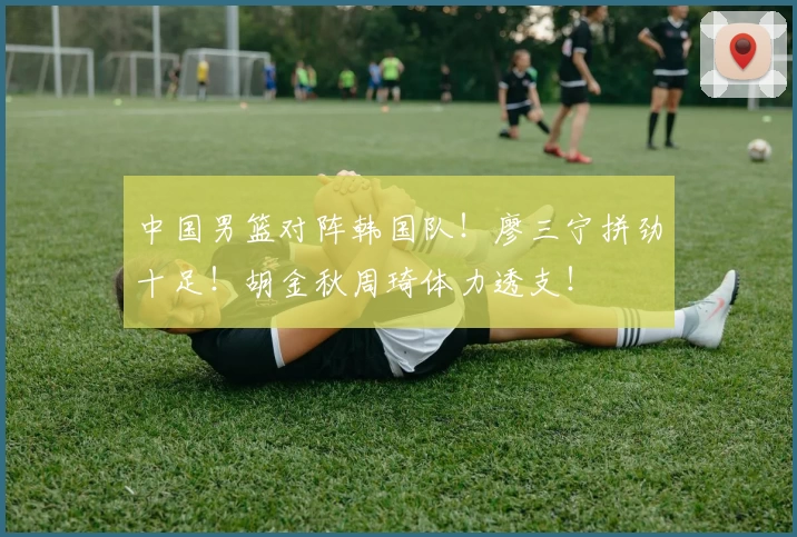 中国男篮对阵韩国队！廖三宁拼劲十足！胡金秋周琦体力透支！